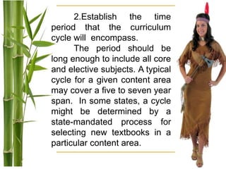 2.Establish the time
period that the curriculum
cycle will encompass.
The period should be
long enough to include all core
and elective subjects. A typical
cycle for a given content area
may cover a five to seven year
span. In some states, a cycle
might be determined by a
state-mandated process for
selecting new textbooks in a
particular content area.
 