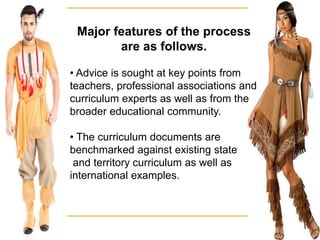 Major features of the process
are as follows.
• Advice is sought at key points from
teachers, professional associations and
curriculum experts as well as from the
broader educational community.
• The curriculum documents are
benchmarked against existing state
and territory curriculum as well as
international examples.
 