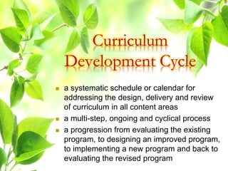  a systematic schedule or calendar for
addressing the design, delivery and review
of curriculum in all content areas
 a multi-step, ongoing and cyclical process
 a progression from evaluating the existing
program, to designing an improved program,
to implementing a new program and back to
evaluating the revised program
Curriculum
Development Cycle
 