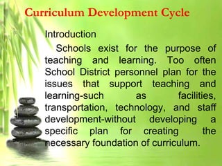 Curriculum Development Cycle
Introduction
Schools exist for the purpose of
teaching and learning. Too often
School District personnel plan for the
issues that support teaching and
learning-such as facilities,
transportation, technology, and staff
development-without developing a
specific plan for creating the
necessary foundation of curriculum.
 