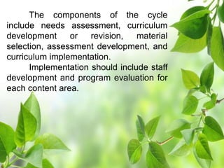 The components of the cycle
include needs assessment, curriculum
development or revision, material
selection, assessment development, and
curriculum implementation.
Implementation should include staff
development and program evaluation for
each content area.
 