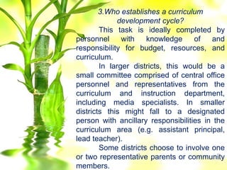 3.Who establishes a curriculum
development cycle?
This task is ideally completed by
personnel with knowledge of and
responsibility for budget, resources, and
curriculum.
In larger districts, this would be a
small committee comprised of central office
personnel and representatives from the
curriculum and instruction department,
including media specialists. In smaller
districts this might fall to a designated
person with ancillary responsibilities in the
curriculum area (e.g. assistant principal,
lead teacher).
Some districts choose to involve one
or two representative parents or community
members.
 