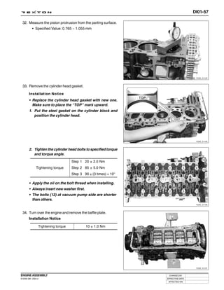 DI01-57

 32. Measure the piston protrusion from the parting surface.
           • Specified Value: 0.765 ~ 1.055 mm




                                                                                     Y220_01124



 33. Remove the cylinder head gasket.

        Installation Notice
        • Replace the cylinder head gasket with new one.
          Make sure to place the “TOP” mark upward.
        1. Put the steel gasket on the cylinder block and
           position the cylinder head.




                                                                                     Y220_01125



        2. Tighten the cylinder head bolts to specified torque
           and torque angle.
                                     Step 1 20 ± 2.0 Nm
               Tightening torque     Step 2 85 ± 5.0 Nm
                                     Step 3 90 ± (3 times) + 10°

        • Apply the oil on the bolt thread when installing.
        • Always insert new washer first.
        • The bolts (12) at vacuum pump side are shorter
          than others.
                                                                                     Y220_01126



 34. Turn over the engine and remove the baffle plate.
        Installation Notice

                 Tightening torque           10 ± 1.0 Nm




                                                                                     Y220_01127



ENGINE ASSEMBLY                                                     CHANGED BY
DI ENG SM - 2004.4                                                 EFFECTIVE DATE
                                                                    AFFECTED VIN
 