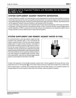 DI0A-7



     DI Engine and Its Expected Problems and Remedies Can be Caused
     by Water in Fuel

    SYSTEM SUPPLEMENT AGAINST PARAFFIN SEPARATION.
    In case of Diesel fuel, paraffin, one of the elements, can be separated from fuel during winter and then can stick on
    the fuel filter blocking fuel flow and causing difficult starting finally. Oil companies supply summer fuel and winter
    fuel by differentiating mixing ratio of kerosene and other elements by region and season. However, above phenomenon
    can be happened if stations have poor facilities or sell improper fuel for the season.
    In case of DI engine, purity of fuel is very important factor to keep internal preciseness of HP pump and injector.
    Accordingly, more dense mesh than conventional fuel filter is used. To prevent fuel filter internal clogging due to
    paraffin separation, SYMC is using fuel line that high pressure and temperature fuel injected by injector returns
    through fuel filter to have an effect of built-in heater (see fuel system).




   SYSTEM SUPPLEMENT AND REMEDY AGAINST WATER IN FUEL
   As mentioned above, some gas stations supply fuel with
   excessive than specified water. In the conventional IDI
   engine, excessive water in the fuel only causes dropping
   engine power or engine hunting. However, fuel system in
   the DI engine consists of precise components so water in
   the fuel can cause malfunctions of HP pump due to poor
   lubrication of pump caused by poor coating film during high
   speed pumping and bacterization (under long period parking).
   To prevent problems can be caused by excessive water in
   fuel, water separator is installed inside of fuel filter. When
   fuel is passing filter, water that has relatively bigger specific
   gravity is accumulated on the bottom of the filter.
                                                                                                                  Y220_0A041




   If water in the separator on the fuel filter exceeds a certain level, it will be supplied to HP pump with fuel, so the
   engine ECU turns on warning light ( ) on the meter cluster and buzzer if water level is higher than a certain level.
   Due to engine layout, a customer cannot easily drain water from fuel filter directly, so if a customer checks in to
   change engine oil, be sure to perform water drain from fuel filter. (See fuel system for details.)




GENERAL INFORMATION                                                                               CHANGED BY
DI ENG SM - 2004.4                                                                               EFFECTIVE DATE
                                                                                                  AFFECTED VIN
 