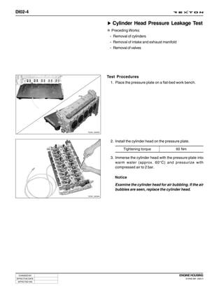 DI02-4

                                 Cylinder Head Pressure Leakage Test
                                Preceding Works:
                               - Removal of cylinders
                               - Removal of intake and exhaust manifold
                               - Removal of valves




                              Test Procedures
                                1. Place the pressure plate on a flat-bed work bench.




                 Y220_02003




                                2. Install the cylinder head on the pressure plate.

                                        Tightening torque                 60 Nm

                                3. Immerse the cylinder head with the pressure plate into
                                   warm water (approx. 60°C) and pressurize with
                                   compressed air to 2 bar.

                                   Notice

                                   Examine the cylinder head for air bubbling. If the air
                                   bubbles are seen, replace the cylinder head.
                 Y220_02004




 CHANGED BY                                                                 ENGINE HOUSING
EFFECTIVE DATE                                                                  DI ENG SM - 2004.4
 AFFECTED VIN
 