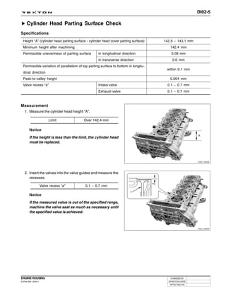 DI02-5

     Cylinder Head Parting Surface Check
Specifications
  Height “A” (cylinder head parting surface - cylinder head cover parting surface)    142.9 ~ 143.1 mm
  Minimum height after machining                                                         142.4 mm
  Permissible unevenness of parting surface         in longitudinal direction             0.08 mm
                                                    in transverse direction                0.0 mm
  Permissible variation of parallelism of top parting surface to bottom in longitu-
                                                                                       within 0.1 mm
  dinal direction
  Peak-to-valley height                                                                  0.004 mm
  Valve recess “a”                                  Intake valve                        0.1 ~ 0.7 mm
                                                    Exhaust valve                       0.1 ~ 0.7 mm



Measurement
 1. Measure the cylinder head height “A”.

                          Limit           Over 142.4 mm

        Notice

        If the height is less than the limit, the cylinder head
        must be replaced.




                                                                                                         Y220_02005




   2. Insert the valves into the valve guides and measure the
      recesses.

                     Valve recess “a”      0.1 ~ 0.7 mm

        Notice

        If the measured value is out of the specified range,
        machine the valve seat as much as necessary until
        the specified value is achieved.



                                                                                                         Y220_02006




ENGINE HOUSING                                                                           CHANGED BY
DI ENG SM - 2004.4                                                                      EFFECTIVE DATE
                                                                                         AFFECTED VIN
 