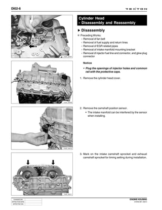 DI02-6


                              Cylinder Head
                              - Disassembly and Reassembly

                               Disassembly
                              Preceding Works:
                              - Removal of fan belt
                              - Removal of fuel supply and return lines
                              - Removal of EGR related pipes
                              - Removal of intake manifold mounting bracket
                              - Removal of injector fuel line and connector, and glow plug
                 Y220_02007     connector

                                Notice

                                • Plug the openings of injector holes and common
                                  rail with the protective caps.

                              1. Remove the cylinder head cover.




                 Y220_02008



                              2. Remove the camshaft position sensor.
                                  • The intake manifold can be interfered by the sensor
                                    when installing.




                 Y220_02010



                              3. Mark on the intake camshaft sprocket and exhaust
                                 camshaft sprocket for timing setting during installation.




                 Y220_02011



 CHANGED BY                                                               ENGINE HOUSING
EFFECTIVE DATE                                                                DI ENG SM - 2004.4
 AFFECTED VIN
 