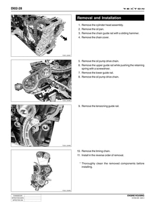 DI02-28


                              Removal and Installation
                               1. Remove the cylinder head assembly.
                               2. Remove the oil pan.
                               3. Remove the chain guide rail with a sliding hammer.
                               4. Remove the chain cover.




                 Y220_02087



                               5. Remove the oil pump drive chain.
                               6. Remove the upper guide rail while pushing the retaining
                                  spring with a screwdriver.
                               7. Remove the lower guide rail.
                               8. Remove the oil pump drive chain.




                 Y220_02088



                               9. Remove the tensioning guide rail.




                 Y220_02089



                              10. Remove the timing chain.
                              11. Install in the reverse order of removal.


                                * Thoroughly clean the removed components before
                                  installing.




                 Y220_02090



 CHANGED BY                                                                  ENGINE HOUSING
EFFECTIVE DATE                                                                  DI ENG SM - 2004.4
 AFFECTED VIN
 