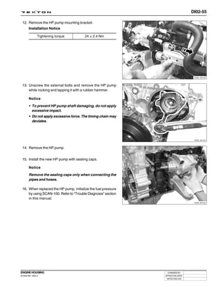 DI02-55

 12. Remove the HP pump mounting bracket.
        Installation Notice

                 Tightening torque       24 ± 2.4 Nm




                                                                                 Y220_02143



 13. Unscrew the external bolts and remove the HP pump
     while rocking and tapping it with a rubber hammer.

        Notice

        • To prevent HP pump shaft damaging, do not apply
          excessive impact.
        • Do not apply excessive force. The timing chain may
          deviates.




                                                                                 Y220_02144



 14. Remove the HP pump.


 15. Install the new HP pump with sealing caps.

        Notice
        Remove the sealing caps only when connecting the
        pipes and hoses.

 16. When replaced the HP pump, initialize the fuel pressure
     by using SCAN-100. Refer to “Trouble Diagnosis” section
     in this manual.
                                                                                 Y220_02145




ENGINE HOUSING                                                  CHANGED BY
DI ENG SM - 2004.4                                             EFFECTIVE DATE
                                                                AFFECTED VIN
 