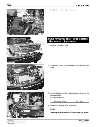 DI03-12

                              4. Install in the reverse order of removal.




                 Y220_03017




                              Intake Air Outlet Hose (Turbo Charger)
                              - Removal and Installation
                              1. Remove the radiator grille.




                 Y220_03018



                              2. Loosen the clamp at both sides and remove the outlet
                                 hose.




                 Y220_03019



                              3. Loosen the clamp on the intake air hose and remove the
                                 intake air hose.
                                 Installation Notice

                                      Tightening torque                 6 ~ 7 Nm

                              4. Install in the reverse order of removal.

                                 Notice

                                 Securely fasten the clamps on the pipes and hoses.


                 Y220_03020



 CHANGED BY                                                                 INTAKE SYSTEM
EFFECTIVE DATE                                                                 DI ENG SM - 2004.4
 AFFECTED VIN
 