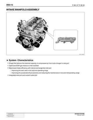 DI03-16

INTAKE MANIFOLD ASSEMBLY




                                                                                                            Y220_03030




   System Characteristics
 • Shape that delivers the required capacity of compressed air from turbo charger to inlet port
 • Optimized EGR gas mixture in inlet chamber
 • Maximized intake efficiency with helical and tangential inlet port
      - Improving the swirl ratio in low and mid operating range
      - Improving the acceleration/fuel economy and reducing the maintenance in low and mid operating range
 • Integrated inlet port and coolant outlet port




 CHANGED BY                                                                                         INTAKE SYSTEM
EFFECTIVE DATE                                                                                         DI ENG SM - 2004.4
 AFFECTED VIN
 
