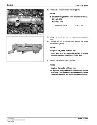 DI03-20

                              14. Remove the intake manifold mounting bolts.

                                  Notice

                                  1. Check the length of the bolts before installation.
                                     M8 x 45: 6EA
                                     M8 x 130: 6EA

                                           Tightening torque            25 ± 2.5 Nm




                 Y220_03040



                              15. Lift up the vehicle and remove the propeller shaft joint
                                  bolts.
                              16. Unscrew the bolt in oil filter and remove the intake
                                  manifold and gasket.

                                  Notice
                                  • Replace the gasket with new one.
                                  • Make sure that the residual coolant in intake
                                    manifold gets into the inside of inlet port.


                 Y220_03041   17. Install in the reverse order of removal.

                                  Notice
                                  • Replace the gasket with new one.
                                  • If replaced only gasket without any other service
                                    operation, completely remove the coolant and other
                                    contaminants from the engine before installation.




 CHANGED BY                                                                  INTAKE SYSTEM
EFFECTIVE DATE                                                                  DI ENG SM - 2004.4
 AFFECTED VIN
 