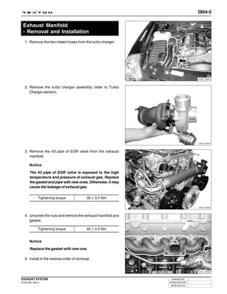 DI04-5


  Exhaust Manifold
  - Removal and Installation
   1. Remove the two intake hoses from the turbo charger.




                                                                                Y220_04003



   2. Remove the turbo charger assembly (refer to Turbo
      Charger section).




                                                                                Y220_04004



   3. Remove the #3 pipe of EGR valve from the exhaust
      manifold.

        Notice

        The #3 pipe of EGR valve is exposed to the high
        temperature and pressure of exhaust gas. Replace
        the gasket and pipe with new ones. Otherwise, it may
        cause the leakage of exhaust gas.

                Tightening torque          35 ± 3.5 Nm

                                                                                Y220_04005



   4. Unscrew the nuts and remove the exhaust manifold and
      gasket.

                Tightening torque          40 ± 4.0 Nm


        Notice

        Replace the gasket with new one.

   5. Install in the reverse order of removal.


                                                                                Y220_04006



EXHAUST SYSTEM                                                  CHANGED BY
DI ENG SM - 2004.4                                             EFFECTIVE DATE
                                                                AFFECTED VIN
 