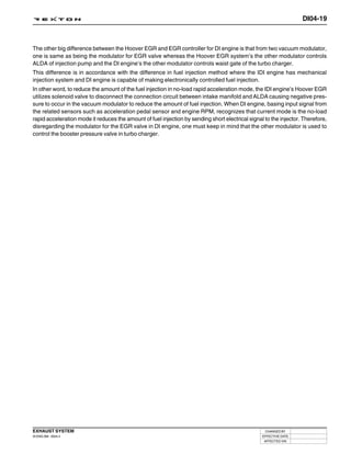 DI04-19



The other big difference between the Hoover EGR and EGR controller for DI engine is that from two vacuum modulator,
one is same as being the modulator for EGR valve whereas the Hoover EGR system’s the other modulator controls
ALDA of injection pump and the DI engine’s the other modulator controls waist gate of the turbo charger.
This difference is in accordance with the difference in fuel injection method where the IDI engine has mechanical
injection system and DI engine is capable of making electronically controlled fuel injection.
In other word, to reduce the amount of the fuel injection in no-load rapid acceleration mode, the IDI engine’s Hoover EGR
utilizes solenoid valve to disconnect the connection circuit between intake manifold and ALDA causing negative pres-
sure to occur in the vacuum modulator to reduce the amount of fuel injection. When DI engine, basing input signal from
the related sensors such as acceleration pedal sensor and engine RPM, recognizes that current mode is the no-load
rapid acceleration mode it reduces the amount of fuel injection by sending short electrical signal to the injector. Therefore,
disregarding the modulator for the EGR valve in DI engine, one must keep in mind that the other modulator is used to
control the booster pressure valve in turbo charger.




EXHAUST SYSTEM                                                                                     CHANGED BY
DI ENG SM - 2004.4                                                                                EFFECTIVE DATE
                                                                                                   AFFECTED VIN
 