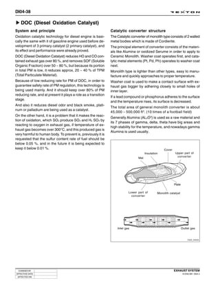 DI04-38

   DOC (Diesel Oxidation Catalyst)
System and principle                                            Catalytic converter structure
Oxidation catalytic technology for diesel engine is basi-       The Catalytic converter of monolith type consists of 2 walled
cally the same with it of gasoline engine used before de-       metal bodies which is made of Cordierite.
velopment of 3 primary catalyst (2 primary catalyst), and       The principal element of converter consists of the materi-
its effect and performance were already proved.                 als like Alumina or oxidized Serume in order to apply to
DOC (Diesel Oxidation Catalyst) reduces HO and CO con-          Ceramic Monolith. Washer coat operates first, and cata-
tained exhaust gas over 80 %, and removes SOF (Soluble          lytic metal elements (Pt, Pd, Ph) operates to washer coat
Organic Fraction) over 50 ~ 80 %, but because its portion       next.
in total PM is low, it reduces approx, 20 ~ 40 % of TPM         Monolith type is lighter than other types, easy to manu-
(Total Particulate Material).                                   facture and quickly approaches to proper temperature.
Because of low reducing rate for PM of DOC, in order to         Washer coat is used to make a contact surface with ex-
guarantee safety rate of PM regulation, this technology is      haust gas bigger by adhering closely to small holes of
being used mainly. And it should keep over 80% of PM            inner layer.
reducing rate, and at present it plays a role as a transition
                                                                If a lead compound or phosphorus adheres to the surface
stage.
                                                                and the temperature rises, its surface is decreased.
And also it reduces diesel odor and black smoke, plati-
                                                                The total area of general monolith converter is about
num or palladium are being used as a catalyst.
                                                                45,000 ~ 500,000 ft 3. (10 times of a football field)
On the other hand, it is a problem that it makes the reac-
                                                                Generally Alumina (AL2O3) is used as a raw material and
tion of oxidation, which SO2 produce SO3 and H2 SO4 by
                                                                its 7 phases of gamma, delta, theta have big areas and
reacting to oxygen in exhaust gas, if temperature of ex-
                                                                high stability for the temperature, and nowadays gamma
haust gas becomes over 300°C, and this produced gas is
                                                                Alumina is used usually.
very harmful to human body. To prevent is, previously it is
requested that the sulfur content rate of fuel should be
below 0.05 %, and in the future it is being expected to
keep it below 0.01 %.                                                                                  Cover
                                                                                         Insulation            Upper part of
                                                                                   Mat                          converter




                                                                                                               Plate

                                                                            Lower part of         Monolith catalyst
                                                                              converter




                                                                    Inlet gas                                          Outlet gas


                                                                                                                             Y220_04040




  CHANGED BY                                                                                                   EXHAUST SYSTEM
EFFECTIVE DATE                                                                                                          DI ENG SM - 2004.4
 AFFECTED VIN
 