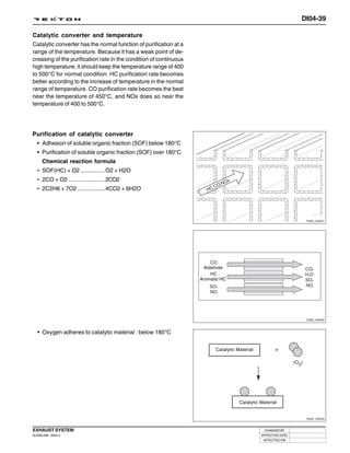 DI04-39

Catalytic converter and temperature
Catalytic converter has the normal function of purification at a
range of the temperature. Because it has a weak point of de-
creasing of the purification rate in the condition of continuous
high temperature, it should keep the temperature range of 400
to 500°C for normal condition. HC purification rate becomes
better according to the increase of temperature in the normal
range of temperature. CO purification rate becomes the best
near the temperature of 450°C, and NOx does so near the
temperature of 400 to 500°C.




Purification of catalytic converter
 • Adhesion of soluble organic fraction (SOF) below 180°C
   • Purification of soluble organic fraction (SOF) over 180°C
      Chemical reaction formula
   • SOF(HC) + O2 ............... O2 + H2O
   • 2CO + O2 ...................... 2CO2
   • 2C2H6 + 7O2 ................. 4CO2 + 6H2O




                                                                                                                Y220_04041




                                                                    Aldehide

                                                                   Aromatic HC




                                                                                                                Y220_04042



   • Oxygen adheres to catalytic material : below 180°C

                                                                         Catalytic Material




                                                                                    Catalytic Material


                                                                                                                Y220_04043



EXHAUST SYSTEM                                                                                  CHANGED BY
DI ENG SM - 2004.4                                                                            EFFECTIVE DATE
                                                                                               AFFECTED VIN
 