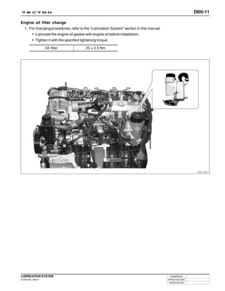 DI05-11

Engine oil filter change
 1. For changing procedures, refer to the “Lubrication System” section in this manual.
           • Lubricate the engine oil gasket with engine oil before installation.
           • Tighten it with the specified tightening torque.

                     Oil filter               25 ± 2.5 Nm




                                                                                                           Y220_05011




LUBRICATION SYSTEM                                                                        CHANGED BY
DI ENG SM - 2004.4                                                                       EFFECTIVE DATE
                                                                                          AFFECTED VIN
 