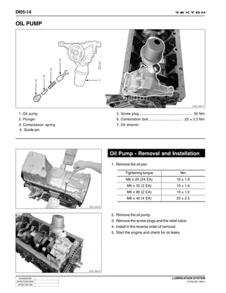 DI05-14

OIL PUMP




                                                                                                         Y220_05017



 1. Oil pump                             5. Screw plug ...................................................... 50 Nm
 2. Plunger                              6. Combination bolt ................................... 23 ± 2.3 Nm
 3. Compression spring                   7. Oil strainer
  4. Guide pin




                                      Oil Pump - Removal and Installation
                                      1. Remove the oil pan.

                                                Tightening torque                             Nm
                                                M6 x 20 (24 EA)                            10 ± 1.0
                                                 M6 x 35 (2 EA)                            10 ± 1.0
                                                 M6 x 85 (2 EA)                            10 ± 1.0
                                                 M8 x 40 (4 EA)                            25 ± 2.5

                         Y220_05018



                                      2. Remove the oil pump.
                                      3. Remove the screw plugs and the relief valve.
                                      4. Install in the reverse order of removal.
                                      5. Start the engine and check for oil leaks.




                         Y220_05019


 CHANGED BY                                                                            LUBRICATION SYSTEM
EFFECTIVE DATE                                                                                      DI ENG SM - 2004.4
 AFFECTED VIN
 