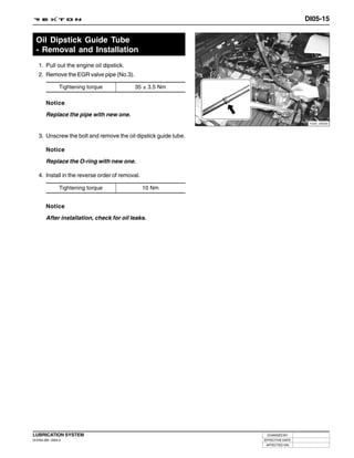 DI05-15


  Oil Dipstick Guide Tube
  - Removal and Installation
   1. Pull out the engine oil dipstick.
   2. Remove the EGR valve pipe (No.3).

                 Tightening torque         35 ± 3.5 Nm

        Notice

        Replace the pipe with new one.
                                                                                   Y220_05020



   3. Unscrew the bolt and remove the oil dipstick guide tube.

        Notice

        Replace the O-ring with new one.

   4. Install in the reverse order of removal.

                 Tightening torque               10 Nm


        Notice

        After installation, check for oil leaks.




LUBRICATION SYSTEM                                                CHANGED BY
DI ENG SM - 2004.4                                               EFFECTIVE DATE
                                                                  AFFECTED VIN
 
