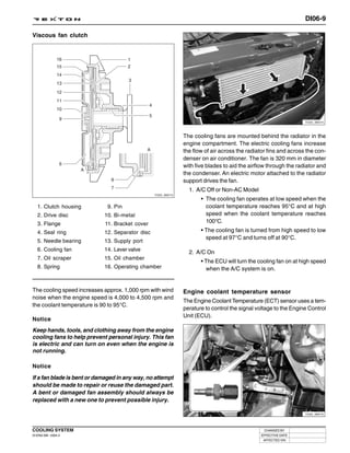DI06-9

Viscous fan clutch




                                                                                                                 Y220_06014




                                                              The cooling fans are mounted behind the radiator in the
                                                              engine compartment. The electric cooling fans increase
                                                              the flow of air across the radiator fins and across the con-
                                                              denser on air conditioner. The fan is 320 mm in diameter
                                                              with five blades to aid the airflow through the radiator and
                                                              the condenser. An electric motor attached to the radiator
                                                              support drives the fan.
                                                                1. A/C Off or Non-AC Model
                                                 Y220_06013
                                                                     • The cooling fan operates at low speed when the
   1. Clutch housing         9. Pin                                    coolant temperature reaches 95°C and at high
   2. Drive disc            10. Bi-metal                               speed when the coolant temperature reaches
   3. Flange                11. Bracket cover                          100°C.
   4. Seal ring             12. Separator disc                       • The cooling fan is turned from high speed to low
                                                                       speed at 97°C and turns off at 90°C.
   5. Needle bearing        13. Supply port
   6. Cooling fan           14. Lever valve
                                                                2. A/C On
   7. Oil scraper           15. Oil chamber
                                                                     • The ECU will turn the cooling fan on at high speed
   8. Spring                16. Operating chamber                       when the A/C system is on.


The cooling speed increases approx. 1,000 rpm with wind       Engine coolant temperature sensor
noise when the engine speed is 4,000 to 4,500 rpm and
                                                              The Engine Coolant Temperature (ECT) sensor uses a tem-
the coolant temperature is 90 to 95°C.
                                                              perature to control the signal voltage to the Engine Control
                                                              Unit (ECU).
Notice
Keep hands, tools, and clothing away from the engine
cooling fans to help prevent personal injury. This fan
is electric and can turn on even when the engine is
not running.

Notice

If a fan blade is bent or damaged in any way, no attempt
should be made to repair or reuse the damaged part.
A bent or damaged fan assembly should always be
replaced with a new one to prevent possible injury.

                                                                                                                 Y220_06015




COOLING SYSTEM                                                                                  CHANGED BY
DI ENG SM - 2004.4                                                                            EFFECTIVE DATE
                                                                                               AFFECTED VIN
 