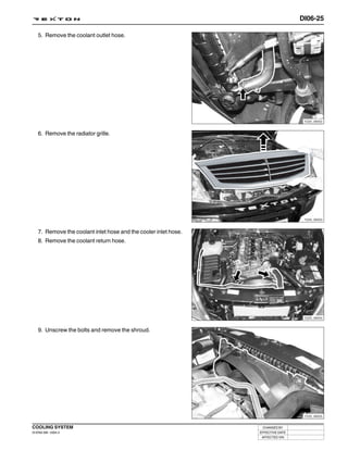 DI06-25

   5. Remove the coolant outlet hose.




                                                                                   Y220_06052



   6. Remove the radiator grille.




                                                                                   Y220_06053



   7. Remove the coolant inlet hose and the cooler inlet hose.
   8. Remove the coolant return hose.




                                                                                   Y220_06054



   9. Unscrew the bolts and remove the shroud.




                                                                                   Y220_06055



COOLING SYSTEM                                                    CHANGED BY
DI ENG SM - 2004.4                                               EFFECTIVE DATE
                                                                  AFFECTED VIN
 