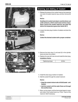 DI06-28


                              Draining and Adding of Coolant
                              1. Release the pressure from coolant reservoir by loosening
                                 one notch of coolant reservoir cap, and then remove the
                                 cap.

                                 Notice

                                 Scalding hot coolant and steam could be blown out
                                 under pressure, which could cause serious injury.
                                 Never remove the coolant reservoir cap when the
                                 before the temperature goes down below 90°C.
                 Y220_06061



                              2. Loosen the drain plug in bottom of radiator and drain the
                                 coolant.

                                 Notice

                                 Collect the drained coolant with a proper container.




                 Y220_06062



                              3. Remove the drain plug (1) and seal (2) in the cylinder
                                 block and drain the coolant.
                              4. Replace the seal with new one and install the drain plug.
                                 Installation Notice

                                      Tightening torque                   30 Nm




                 Y220_06063



                              5. Install the drain plug in bottom of radiator.
                              6. Add the coolant through the coolant reservoir.

                                 Notice

                                 • Keep the coolant mixture ratio of 50:50 (water : anti-
                                   freezer).
                                 • Add the coolant until the water flows out through
                                   the overflow hose.

                              7. Warm up the engine until the thermostat begins to open
                                 and check if the coolant level is at “FULL” mark on the
                                 reservoir. Add if necessary.

 CHANGED BY                                                               COOLING SYSTEM
EFFECTIVE DATE                                                                   DI ENG SM - 2004.4
 AFFECTED VIN
 