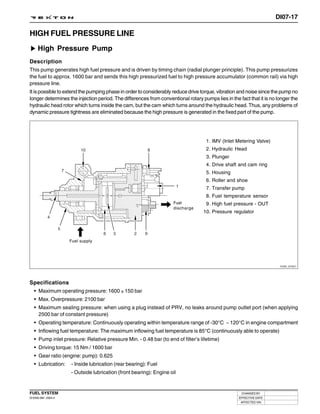 DI07-17

HIGH FUEL PRESSURE LINE
     High Pressure Pump
Description
This pump generates high fuel pressure and is driven by timing chain (radial plunger principle). This pump pressurizes
the fuel to approx. 1600 bar and sends this high pressurized fuel to high pressure accumulator (common rail) via high
pressure line.
It is possible to extend the pumping phase in order to considerably reduce drive torque, vibration and noise since the pump no
longer determines the injection period. The differences from conventional rotary pumps lies in the fact that it is no longer the
hydraulic head rotor which turns inside the cam, but the cam which turns around the hydraulic head. Thus, any problems of
dynamic pressure tightness are eliminated because the high pressure is generated in the fixed part of the pump.




                                                                                    1. IMV (Inlet Metering Valve)
                                                                                    2. Hydraulic Head
                                                                                    3. Plunger
                                                                                    4. Drive shaft and cam ring
                                                                                    5. Housing
                                                                                    6. Roller and shoe
                                                                                    7. Transfer pump
                                                                                    8. Fuel temperature sensor
                                                                    Fuel            9. High fuel pressure - OUT
                                                                    discharge
                                                                                  10. Pressure regulator




                     Fuel supply




                                                                                                                       Y220_07021




Specifications
 • Maximum operating pressure: 1600 ± 150 bar
   • Max. Overpressure: 2100 bar
   • Maximum sealing pressure: when using a plug instead of PRV, no leaks around pump outlet port (when applying
     2500 bar of constant pressure)
   • Operating temperature: Continuously operating within temperature range of -30°C ~ 120°C in engine compartment
   • Inflowing fuel temperature: The maximum inflowing fuel temperature is 85°C (continuously able to operate)
   • Pump inlet pressure: Relative pressure Min. - 0.48 bar (to end of filter’s lifetime)
   • Driving torque: 15 Nm / 1600 bar
   • Gear ratio (engine: pump): 0.625
   • Lubrication:    - Inside lubrication (rear bearing): Fuel
                     - Outside lubrication (front bearing): Engine oil


FUEL SYSTEM                                                                                          CHANGED BY
DI ENG SM - 2004.4                                                                                 EFFECTIVE DATE
                                                                                                    AFFECTED VIN
 