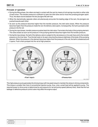 DI07-18

Principle of operation
 • During the filling phase, the rollers are kept in contact with the cam by means of coil springs mounted on either side
   of each shoe. The transfer pressure is sufficient to open the inlet valve and to move the pumping plungers apart.
   Thus, the dead volume between the two plungers fills with fuel.
  • When the diametrically opposite rollers simultaneously encounter the leading edge of the cam, the plungers are
    pushed towards each other.
  • As soon as the pressure becomes higher than the transfer pressure, the inlet valve closes. When the pressure
    becomes higher than the pressure inside the rail, the delivery valve opens. Consequently, the fuel is pumped under
    pressure into the rail.
  • During the input phase, transfer pressure pushes back the inlet valve. Fuel enters the body of the pumping element.
    The valve closes as soon as the pressure in the pumping element becomes higher than the transfer pressure.
  • During the input phase, the ball of the delivery valve is subject to the rail pressure on its outer face and to the transfer
    pressure on its inner face. Thus the ball rests on its seat, ensuring the pressure tightness of the body of the pumping
    element. When the pressure in the element becomes higher than the pressure in the rail, the ball is unbalanced and
    it opens. Fuel is then pumped into the rail at high pressure.




          Roller




        Plunger




                           <Fuel input>                                              <Pressurize>
                                                                                                                         Y220_07022




This high pressure pump generates the driving torque with low peak torque to maintain the stress to driving components.
This torque is smaller than that of conventional injection pump, thus, only a small load will be applied to pump. The
required power to drive pump is determined by set pressure for rail and pump speed (delivery flow). Note that the fuel
leakage or defective pressure control valve may affect the engine output.




  CHANGED BY                                                                                                      FUEL SYSTEM
EFFECTIVE DATE                                                                                                      DI ENG SM - 2004.4
 AFFECTED VIN
 