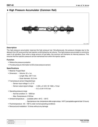 DI07-42

   High Pressure Accumulator (Common Rail)




                                                                                                                 Y220_07088




Description
The high pressure accumulator reserves the high pressure fuel. Simultaneously, the pressure changes due to the
delivery from HP pump and the fuel injection is diminished by rail volume. This high pressure accumulator is commonly
used in all cylinders. Even when a large amount of fuel leaks, the common rail maintains its internal pressure. This
ensures that the injection pressure can be maintained from when the injector opens.

Function
 • Relieve the pressure pulsation
 • Provide pressure information to ECU (fuel pressure sensor)

Specifications
 • Material: Forged Steel
 • Dimension: - Volume: 22 ± 1cc
                 - Length: Max. 397.7 mm
                 - Outer diameter: 25.3 mm
 • Fuel pressure sensor Integrated type
        - Sensor input voltage: 5 ± 0.1V
        - Sensor output signal voltage: - 4.055 ± 0.125 V @ 1600 ± 15 bar
                                           - 0.5 ± 0.04 V @ 0 bar
 • Operating pressure range
        - Normal condition: 0 ~ 1600 bar
        - Max. Overpressure: 2100 bar
 • Ambient temperature: - available within -40°C ~ 125°C
                            - Spontaneous max. temperature after engine stops: 140°C (acceptable against total 15 hours)
 • Fluid temperature: -40 ~ 100°C under normal operating conditions
 • Removal and installation: 10 times without any damage




 CHANGED BY                                                                                                FUEL SYSTEM
EFFECTIVE DATE                                                                                              DI ENG SM - 2004.4
 AFFECTED VIN
 