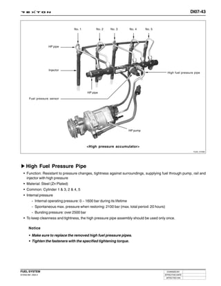 DI07-43


                                       No. 1         No. 2     No. 3         No. 4     No. 5




                      HP pipe




                      Injector
                                                                                                 High fuel pressure pipe




                                                HP pipe

         Fuel pressure sensor




                                                                             HP pump




                                                <High pressure accumulator>
                                                                                                                   Y220_07089




     High Fuel Pressure Pipe
   • Function: Resistant to pressure changes, tightness against surroundings, supplying fuel through pump, rail and
     injector with high pressure
   • Material: Steel (Zn Plated)
   • Common: Cylinder 1 & 3, 2 & 4, 5
   • Internal pressure
           - Internal operating pressure: 0 ~ 1600 bar during its lifetime
           - Spontaneous max. pressure when restoring: 2100 bar (max. total period: 20 hours)
           - Bursting pressure: over 2500 bar
   • To keep cleanness and tightness, the high pressure pipe assembly should be used only once.

        Notice

        • Make sure to replace the removed high fuel pressure pipes.
        • Tighten the fasteners with the specified tightening torque.




FUEL SYSTEM                                                                                     CHANGED BY
DI ENG SM - 2004.4                                                                             EFFECTIVE DATE
                                                                                                AFFECTED VIN
 