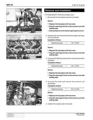 DI07-44


                              Removal and Installation
                               Preceding Work: Removal of engine cover
                              1. Disconnect the fuel pressure sensor connector.

                                 Notice

                                 • Replace the fuel pipes with new ones.
                                 • Plug the openings of hole in the common rail with
                                   sealing caps.
                                 • Check pressure is low before opening the circuit.
                 Y220_07090



                              2. Unscrew the nuts and remove the fuel supply main pipe
                                 from the fuel line.
                                 Installation Notice
                                      Tightening torque                40 ± 10 Nm


                                 Notice

                                 • Replace the fuel pipes with new ones.
                                 • Plug the openings of hole in the common rail with
                                   sealing caps.

                 Y220_07092   3. Unscrew the high fuel pressure line nuts and remove the
                                 fuel pipes.
                                 Installation Notice

                                      Tightening torque                40 ± 10 Nm

                                 Notice

                                 • Replace the fuel pipes with new ones.
                                 • Plug the openings of hole in the common rail with
                                   sealing caps.

                              4. Unscrew the bolts and remove the common rail
                                 asssembly.
                                 Installation Notice

                                      Tightening torque               25 ± 2.5 Nm

                                 Notice
                                 • Replace the fuel pipes with new ones.
                                 • Plug the openings of hole in the common rail with
                                   sealing caps.

                 Y220_07093
                              5. Install in the reverse order of removal.




 CHANGED BY                                                                  FUEL SYSTEM
EFFECTIVE DATE                                                                DI ENG SM - 2004.4
 AFFECTED VIN
 