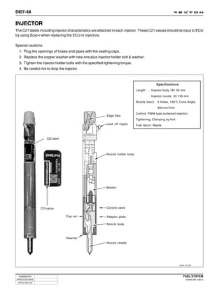 DI07-48

INJECTOR
The C21 labels including injector characteristics are attached in each injector. These C21 values should be input to ECU
by using Scan-i when replacing the ECU or injectors.

Special cautions:
  1. Plug the openings of hoses and pipes with the sealing caps.
  2. Replace the copper washer with new one plus injector holder bolt & washer.
  3. Tighten the injector holder bolts with the specified tightening torque.
  4. Be careful not to drop the injector.



                                                                                               Specifications
                                                                                Length:   · Injector body 181.35 mm
                                                                                          · Injector nozzle 22.155 mm
                                                                                Nozzle basic: 5 Holes, 146°C Cone Angle,
                                                                                                840 mm3/min
                                                                                Control: PWM type (solenoid injector)
                                                           Edge filter
                                                                                Tightening: Clamping by fork
                                                           Leak off nipple      Fuel return: Nipple



                     C2I label




                                                           Nozzle holder body




                                                           Bobbin




                 C2I value                                 Control valve

                                 Cap nut                   Adaptor plate

                                                           Nozzle body



                                 Washer
                                                           Nozzle needle




                                                                                                                Y220_07100




  CHANGED BY                                                                                                       FUEL SYSTEM
EFFECTIVE DATE                                                                                                        DI ENG SM - 2004.4
 AFFECTED VIN
 