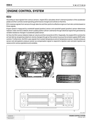 DI08-6


 ENGINE CONTROL SYSTEM

ECU
According to input signals from various sensors, engine ECU calculates driver’s demand (position of the accelerator
pedal) and then controls overall operating performance of engine and vehicle on that time.
ECU receives signals from sensors through data line and then performs effective engine air-fuel ratio controls based on
those signals.
Engine speed is measured by crankshaft speed (position) sensor and camshaft speed (position) sensor determines
injection order and ECU detects driver’s pedal position (driver’s demand) through electrical signal that generated by
variable resistance changes in accelerator pedal sensor.
Air flow (hot film) sensor detects intake air volume and then transmits to ECU. Especially, the engine ECU controls the
air-fuel ratio by recognizing instant air volume changes through air flow sensor to pursue low emission gases (EGR valve
control). Furthermore, the ECU uses signals from coolant temperature and air temperature sensor, booster pressure
sensor and atmospheric pressure sensor as compensation signal to respond to injection start and pilot injection set
values and to various operations and variables.




                                                                                                                 Y220_08004



  CHANGED BY                                                                                   ENGINE CONTROL SYSTEM
EFFECTIVE DATE                                                                                              DI ENG SM - 2004.4
 AFFECTED VIN
 