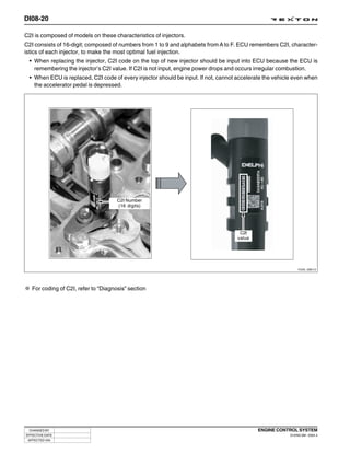 DI08-20

C2I is composed of models on these characteristics of injectors.
C2I consists of 16-digit; composed of numbers from 1 to 9 and alphabets from A to F. ECU remembers C2I, character-
istics of each injector, to make the most optimal fuel injection.
 • When replacing the injector, C2I code on the top of new injector should be input into ECU because the ECU is
   remembering the injector’s C2I value. If C2I is not input, engine power drops and occurs irregular combustion.
 • When ECU is replaced, C2I code of every injector should be input. If not, cannot accelerate the vehicle even when
   the accelerator pedal is depressed.




                                      C2I Number
                                      (16 digits)




                                                                                     C2I
                                                                                    value




                                                                                                              Y220_08013




   For coding of C2I, refer to “Diagnosis” section




 CHANGED BY                                                                                 ENGINE CONTROL SYSTEM
EFFECTIVE DATE                                                                                           DI ENG SM - 2004.4
 AFFECTED VIN
 