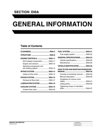 DI0A-1


           SECTION DI0A
               00



        GENERAL INFORMATION


                     Table of Contents

                     CLEANNESS ....................................... DI0A-3   FUEL SYSTEM ................................. DI0A-21

                     STRUCTURE ...................................... DI0A-8       Fuel supply system ...................... DI0A-22
                                                                                GENERAL SPECIFICATIONS ........... DI0A-23
                     ENGINE CONTROLS ....................... DI0A-11
                                                                                   Vehicle specifications ................... DI0A-23
                        ECU related components .............. DI0A-11
                                                                                   Maintenance ................................ DI0A-26
                        Engine and sensors ..................... DI0A-12
                        Electrical components and                               VEHICLE IDENTIFICATION .............. DI0A-28
                        pre heating system ...................... DI0A-13
                                                                                HOW TO USE AND MAINTAIN WORKSHOP
                     INTAKE SYSTEM ............................. DI0A-14        MANUAL ........................................... DI0A-30
                        Intake air flow chart ...................... DI0A-15       Consists of workshop manual ...... DI0A-30
                     INTAKE SYSTEM ............................. DI0A-16           Manual description ...................... DI0A-30
                                                                                   Guidelines for service work
                        Exhaust air flow chart ................... DI0A-17
                                                                                   safety ........................................... DI0A-31
                     LUBRICATION SYSTEM .................. DI0A-18                 Lifting points ................................. DI0A-36
                     COOLING SYSTEM ......................... DI0A-19              Tightening torque of standard
                                                                                   bolts .............................................. DI0A-37
                        Coolant flow chart ........................ DI0A-20




GENERAL INFORMATION                                                                                           CHANGED BY
DI ENG SM - 2004.4                                                                                          EFFECTIVE DATE
                                                                                                             AFFECTED VIN
 