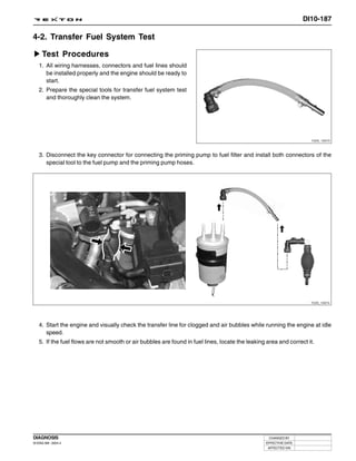 DI10-187

4-2. Transfer Fuel System Test

     Test Procedures
   1. All wiring harnesses, connectors and fuel lines should
      be installed properly and the engine should be ready to
      start.
   2. Prepare the special tools for transfer fuel system test
      and thoroughly clean the system.




                                                                                                                    Y220_10073




   3. Disconnect the key connector for connecting the priming pump to fuel filter and install both connectors of the
      special tool to the fuel pump and the priming pump hoses.




                                                                                                                    Y220_10074




   4. Start the engine and visually check the transfer line for clogged and air bubbles while running the engine at idle
      speed.
   5. If the fuel flows are not smooth or air bubbles are found in fuel lines, locate the leaking area and correct it.




DIAGNOSIS                                                                                          CHANGED BY
DI ENG SM - 2004.4                                                                               EFFECTIVE DATE
                                                                                                  AFFECTED VIN
 