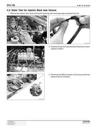DI10-188

4-3. Static Test for Injector Back leak Volume
  1. Remove the injector return hose and seal the openings with screw type caps (included in tool kit).




                                                                                                                Y220_10076



                                                           2. Install the hoses from back leak test containers to return
                                                              nipples of injector.




                                             Y220_10077



                                                           3. Disconnect the IMV connector in H/P pump and the fuel
                                                              pressure sensor connector.




                                             Y220_10078




 CHANGED BY                                                                                                  DIAGNOSIS
EFFECTIVE DATE                                                                                              DI ENG SM - 2004.4
 AFFECTED VIN
 