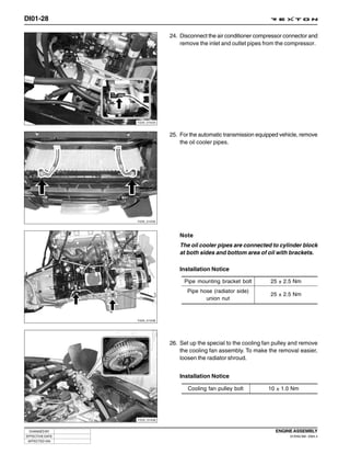 DI01-28

                              24. Disconnect the air conditioner compressor connector and
                                  remove the inlet and outlet pipes from the compressor.




                 Y220_01034



                              25. For the automatic transmission equipped vehicle, remove
                                  the oil cooler pipes.




                 Y220_01035




                                  Note
                                  The oil cooler pipes are connected to cylinder block
                                  at both sides and bottom area of oil with brackets.

                                  Installation Notice

                                   Pipe mounting bracket bolt         25 ± 2.5 Nm
                                     Pipe hose (radiator side)
                                                                      25 ± 2.5 Nm
                                            union nut


                 Y220_01036




                              26. Set up the special to the cooling fan pulley and remove
                                  the cooling fan assembly. To make the removal easier,
                                  loosen the radiator shroud.


                                  Installation Notice

                                     Cooling fan pulley bolt         10 ± 1.0 Nm




                 Y220_01038



 CHANGED BY                                                             ENGINE ASSEMBLY
EFFECTIVE DATE                                                                DI ENG SM - 2004.4
 AFFECTED VIN
 