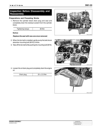 DI01-33


  Inspection Before Disassembly and
  Reassembly
Preparations and Preceding Works
  1. Remove the cylinder block drain plug and seal and
     completely drain the residual coolant from the cylinder
     block.

                 Tightening torque             30 Nm

        Notice
                                                                                       Y220_01045

        Replace the seal with new one once removed.

   2. When the fan belt is installed, gently pump the belt shock
      absorber mounting bolt (M19) 3 times.
   3. Take off the fan belt while pushing the mounting bolt (M19).




                                                                                       Y220_01046



   4. Loosen the oil drain plug and completely drain the engine
      oil.

                     Drain plug             25 ± 2.5 Nm




                                                                                       Y220_01047




ENGINE ASSEMBLY                                                       CHANGED BY
DI ENG SM - 2004.4                                                   EFFECTIVE DATE
                                                                      AFFECTED VIN
 