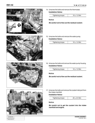 DI01-52

                              14. Unscrew the bolts and remove the thermostat.
                                  Installation Notice

                                       Tightening torque              10 ± 1.0 Nm

                                  Notice
                                  Be careful not to flow out the residual coolant.




                 Y220_01104



                              15. Unscrew the bolts and remove the water pump.
                                  Installation Notice

                                       Tightening torque              10 ± 1.0 Nm




                 Y220_01105



                              16. Unscrew the bolts and remove the water pump housing.
                                  Installation Notice

                                       Tightening torque              10 ± 1.0 Nm

                                  Notice
                                  Be careful not to flow out the residual coolant.




                 Y220_01106



                              17. Unscrew the bolts and remove the coolant inlet port from
                                  the intake manifold.
                                  Installation Notice

                                       Tightening torque              25 ± 2.5 Nm

                                  Notice
                                  Be careful not to get the coolant into the intake
                                  manifold and engine.


                 Y220_01107



 CHANGED BY                                                             ENGINE ASSEMBLY
EFFECTIVE DATE                                                                DI ENG SM - 2004.4
 AFFECTED VIN
 