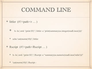 COMMAND LINE
littler (#!/<path>/r … )
ls -la | awk '{print $5}' | littler -e ‘print(summary(as.integer(readLines())))’
echo 'cat(rnorm(10))' | littler
Rscript (#!/<path>/Rscript … )
ls -la | awk '{print $5}' | Rscript -e “summary(as.numeric(readLines('stdin')))"
'cat(rnorm(10))' | Rscript -
 