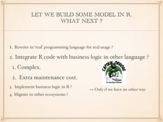 LET WE BUILD SOME MODEL IN R.
WHAT NEXT ?
1. Rewrite in ‘real’ programming language for real usage ?
2. Integrate R code with business logic in other language ?
1. Complex.
2. Extra maintenance cost.
3. Implement business logic in R ?
4. Migrate to other ecosystems ?
=> Only if we have no other way
 