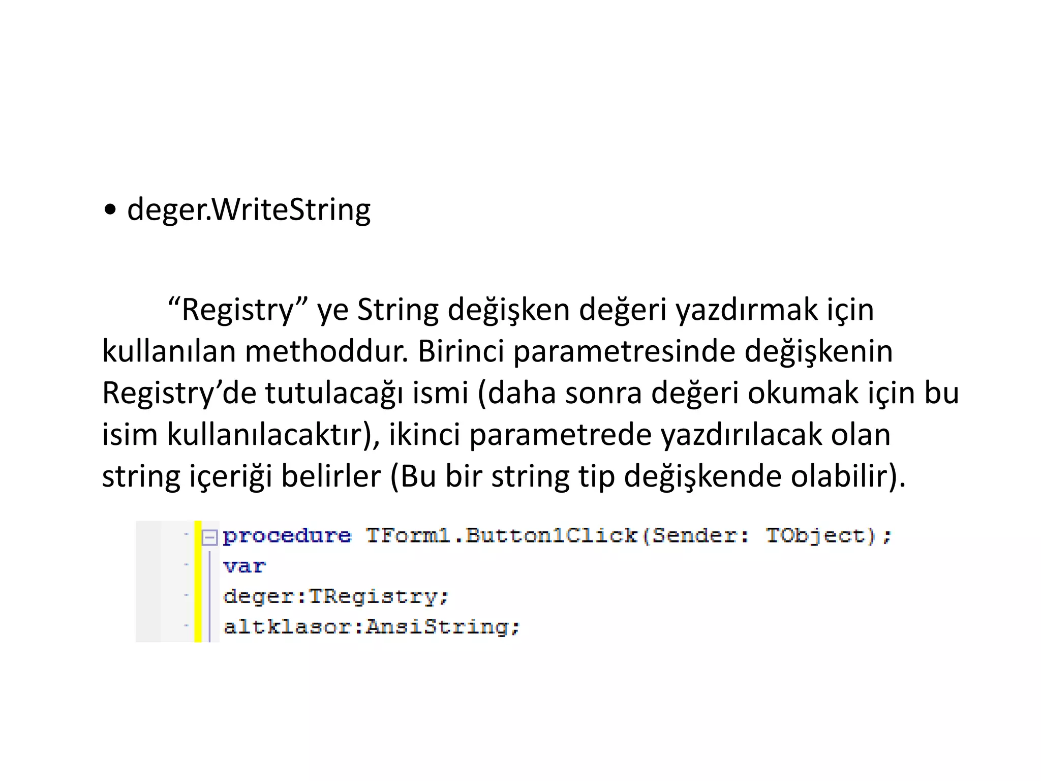 • deger.WriteString
“Registry” ye String değişken değeri yazdırmak için
kullanılan methoddur. Birinci parametresinde değişkenin
Registry’de tutulacağı ismi (daha sonra değeri okumak için bu
isim kullanılacaktır), ikinci parametrede yazdırılacak olan
string içeriği belirler (Bu bir string tip değişkende olabilir).
 
