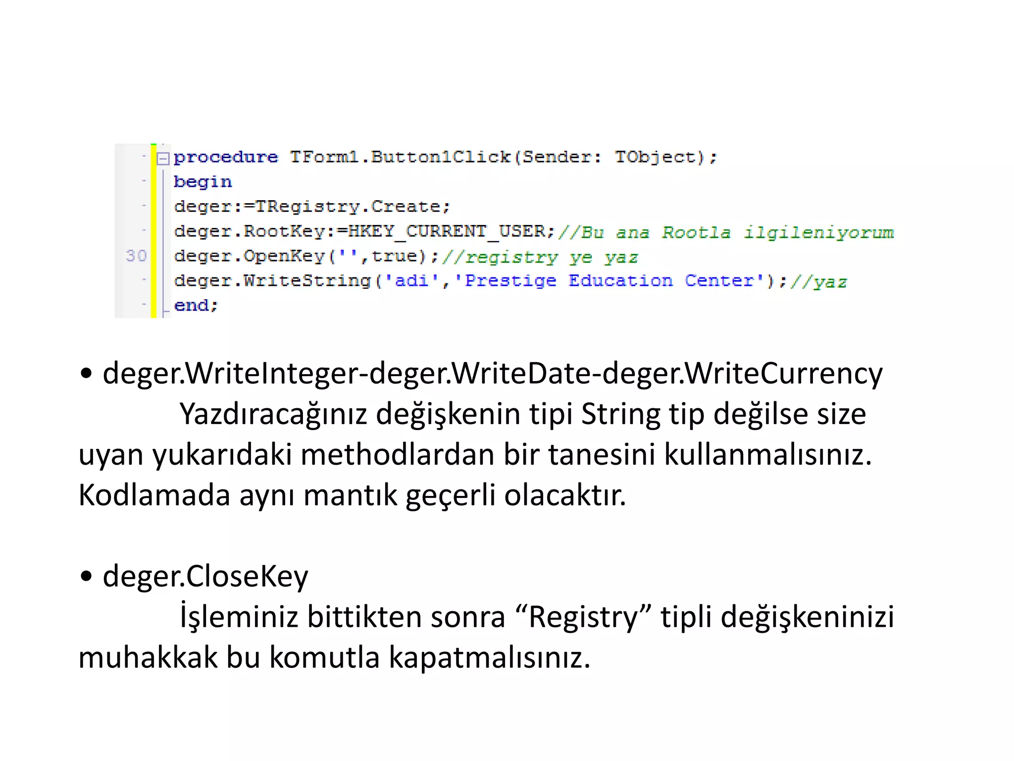 • deger.WriteInteger-deger.WriteDate-deger.WriteCurrency
Yazdıracağınız değişkenin tipi String tip değilse size
uyan yukarıdaki methodlardan bir tanesini kullanmalısınız.
Kodlamada aynı mantık geçerli olacaktır.
• deger.CloseKey
İşleminiz bittikten sonra “Registry” tipli değişkeninizi
muhakkak bu komutla kapatmalısınız.
 