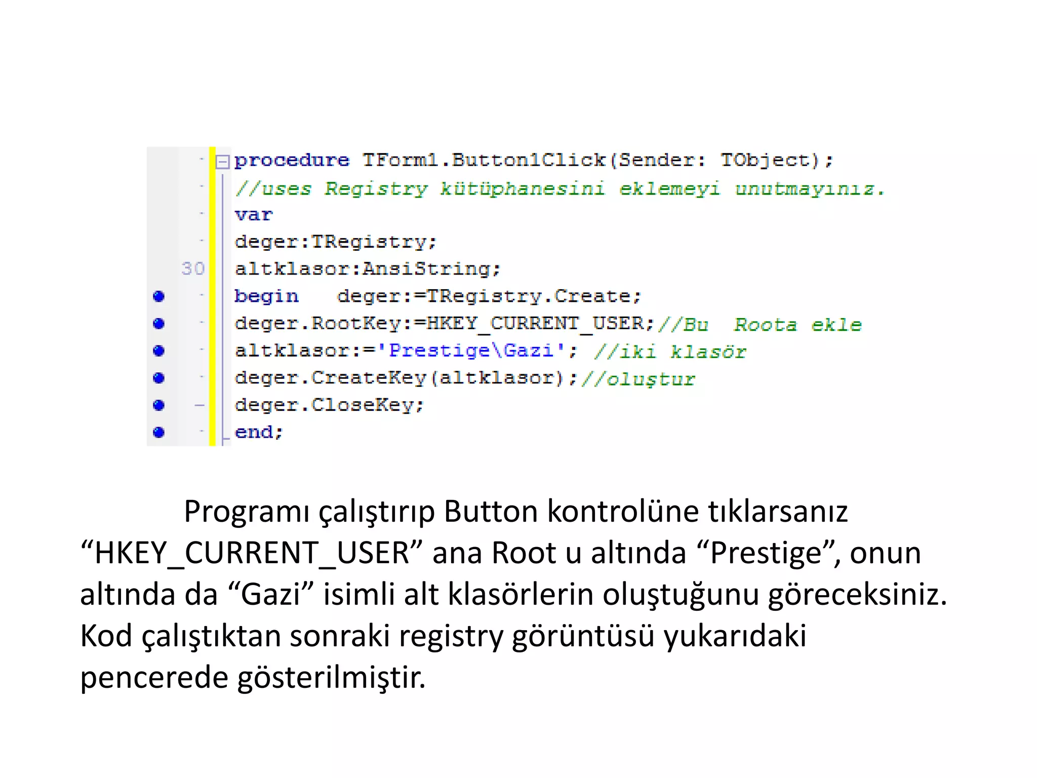 Programı çalıştırıp Button kontrolüne tıklarsanız
“HKEY_CURRENT_USER” ana Root u altında “Prestige”, onun
altında da “Gazi” isimli alt klasörlerin oluştuğunu göreceksiniz.
Kod çalıştıktan sonraki registry görüntüsü yukarıdaki
pencerede gösterilmiştir.
 