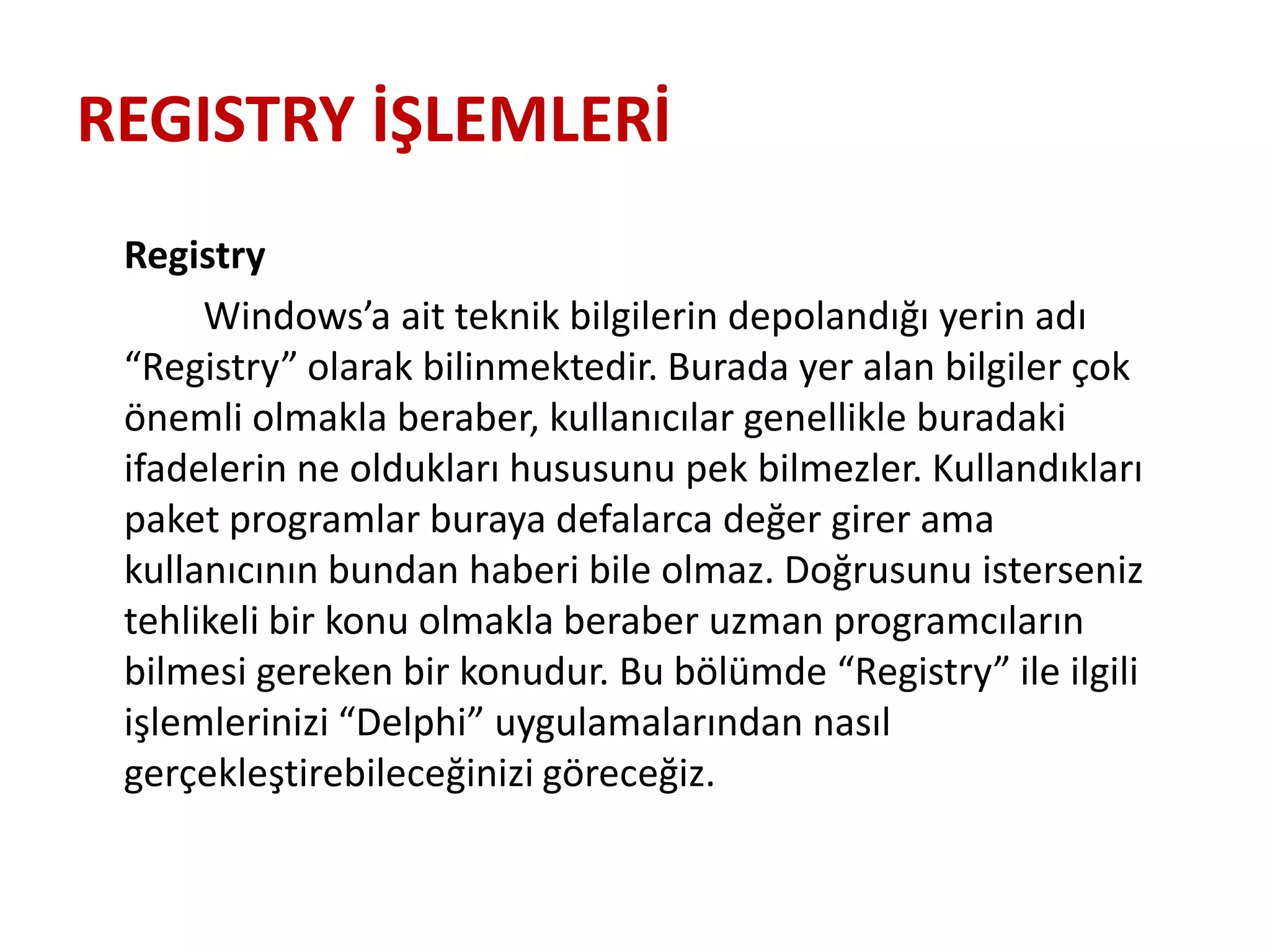 REGISTRY İŞLEMLERİ
Registry
Windows’a ait teknik bilgilerin depolandığı yerin adı
“Registry” olarak bilinmektedir. Burada yer alan bilgiler çok
önemli olmakla beraber, kullanıcılar genellikle buradaki
ifadelerin ne oldukları hususunu pek bilmezler. Kullandıkları
paket programlar buraya defalarca değer girer ama
kullanıcının bundan haberi bile olmaz. Doğrusunu isterseniz
tehlikeli bir konu olmakla beraber uzman programcıların
bilmesi gereken bir konudur. Bu bölümde “Registry” ile ilgili
işlemlerinizi “Delphi” uygulamalarından nasıl
gerçekleştirebileceğinizi göreceğiz.
 