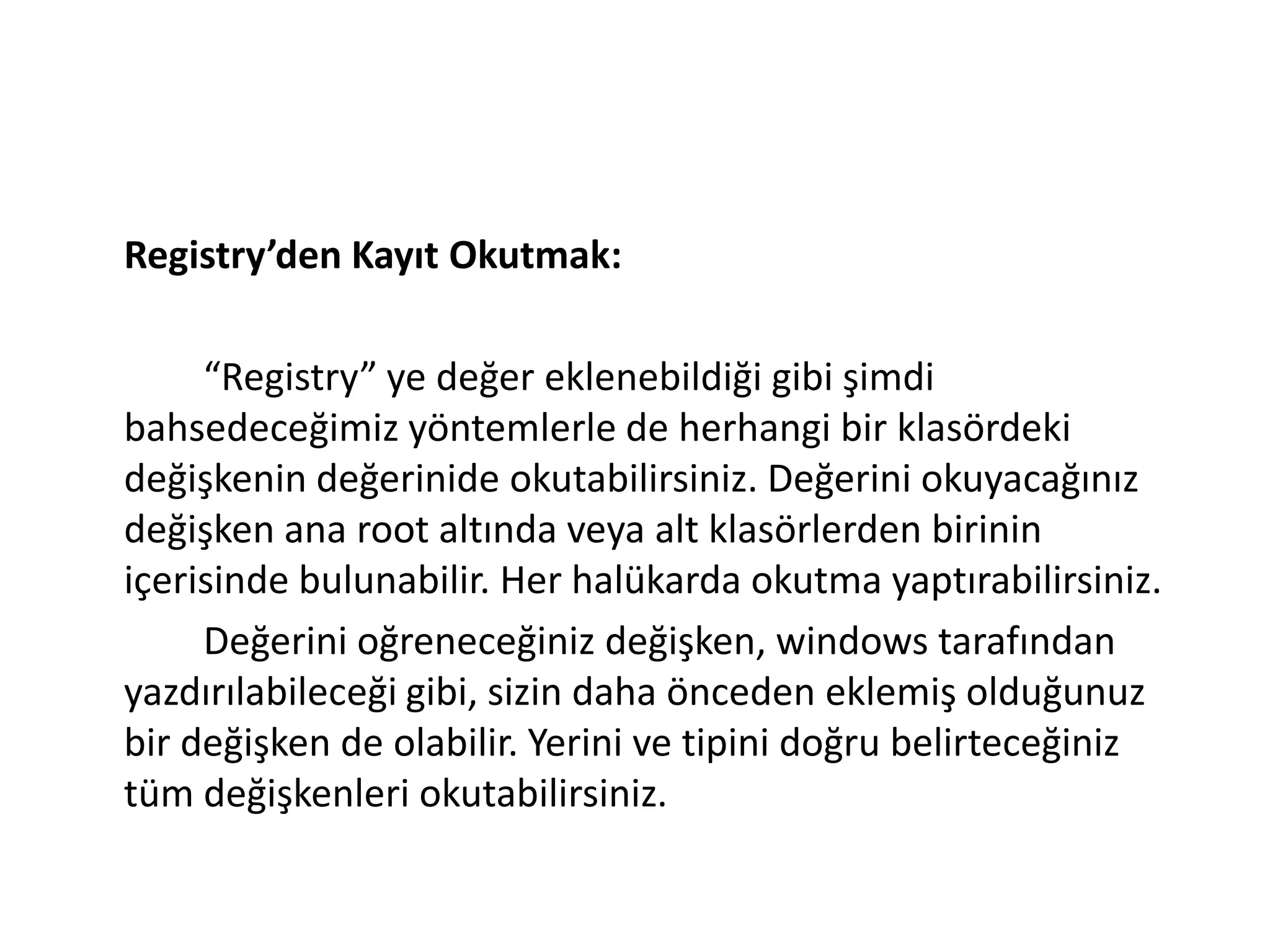 Registry’den Kayıt Okutmak:
“Registry” ye değer eklenebildiği gibi şimdi
bahsedeceğimiz yöntemlerle de herhangi bir klasördeki
değişkenin değerinide okutabilirsiniz. Değerini okuyacağınız
değişken ana root altında veya alt klasörlerden birinin
içerisinde bulunabilir. Her halükarda okutma yaptırabilirsiniz.
Değerini oğreneceğiniz değişken, windows tarafından
yazdırılabileceği gibi, sizin daha önceden eklemiş olduğunuz
bir değişken de olabilir. Yerini ve tipini doğru belirteceğiniz
tüm değişkenleri okutabilirsiniz.
 