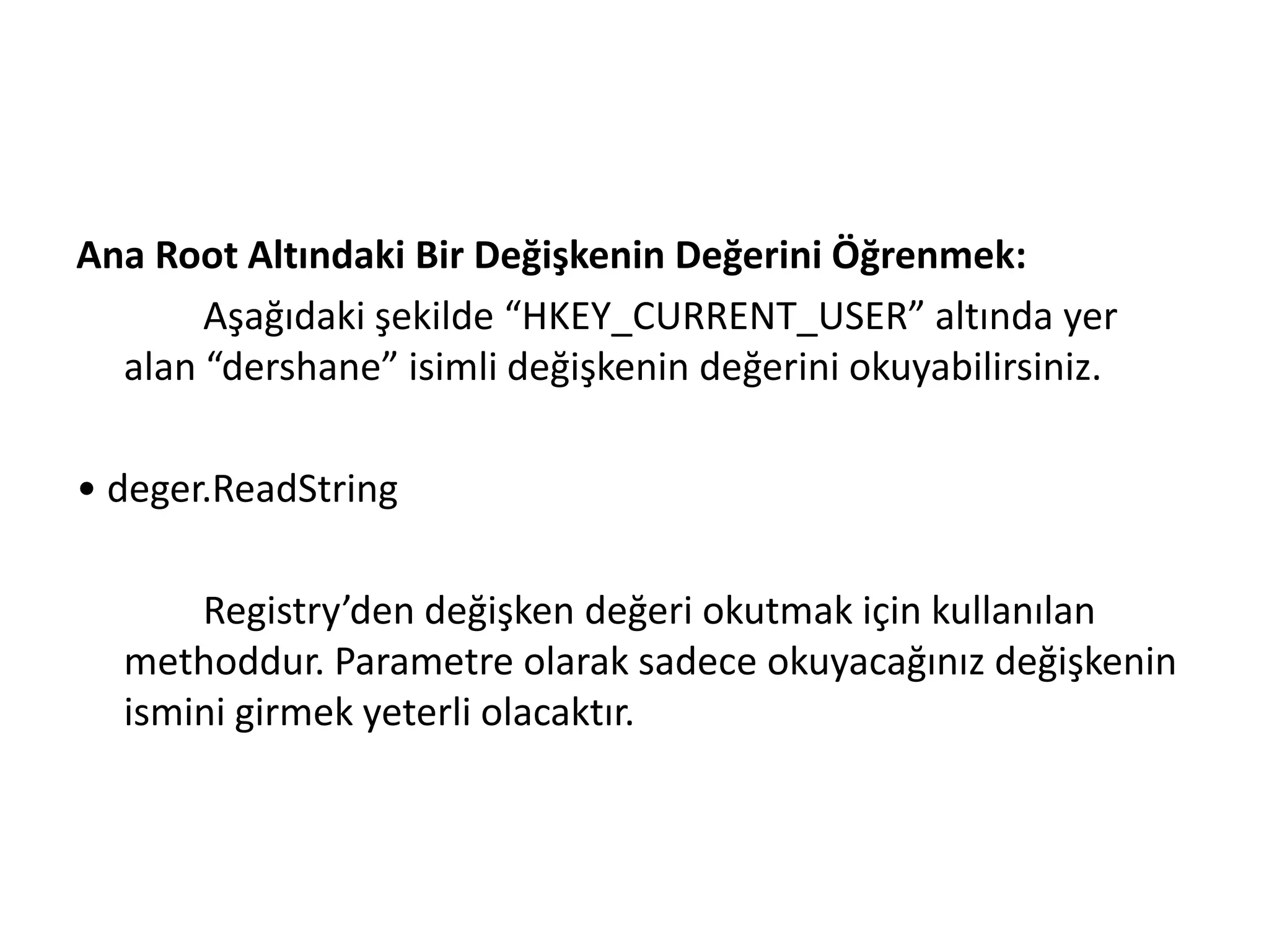 Ana Root Altındaki Bir Değişkenin Değerini Öğrenmek:
Aşağıdaki şekilde “HKEY_CURRENT_USER” altında yer
alan “dershane” isimli değişkenin değerini okuyabilirsiniz.
• deger.ReadString
Registry’den değişken değeri okutmak için kullanılan
methoddur. Parametre olarak sadece okuyacağınız değişkenin
ismini girmek yeterli olacaktır.
 