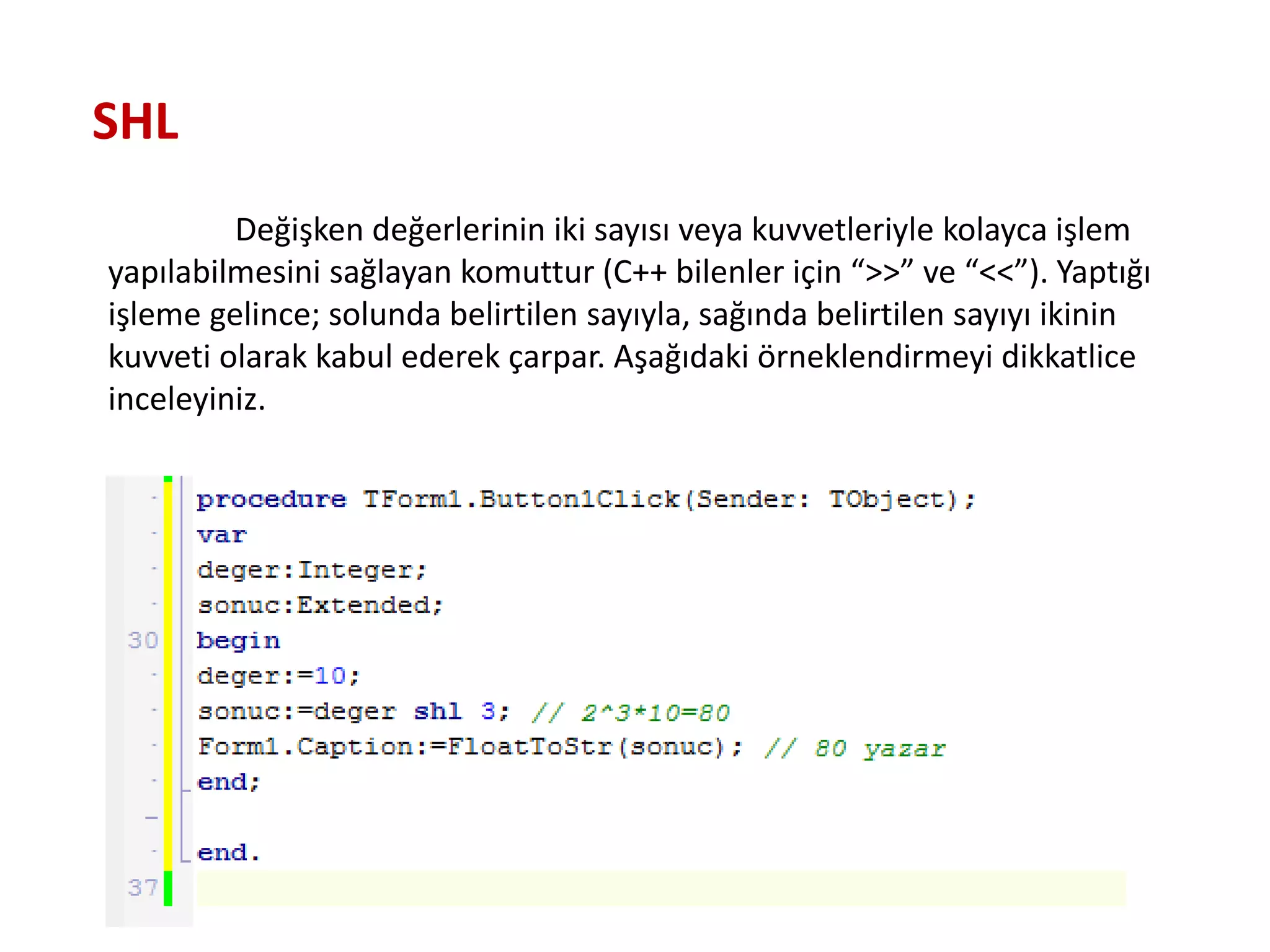 Değişken değerlerinin iki sayısı veya kuvvetleriyle kolayca işlem
yapılabilmesini sağlayan komuttur (C++ bilenler için “>>” ve “<<”). Yaptığı
işleme gelince; solunda belirtilen sayıyla, sağında belirtilen sayıyı ikinin
kuvveti olarak kabul ederek çarpar. Aşağıdaki örneklendirmeyi dikkatlice
inceleyiniz.
SHL
 