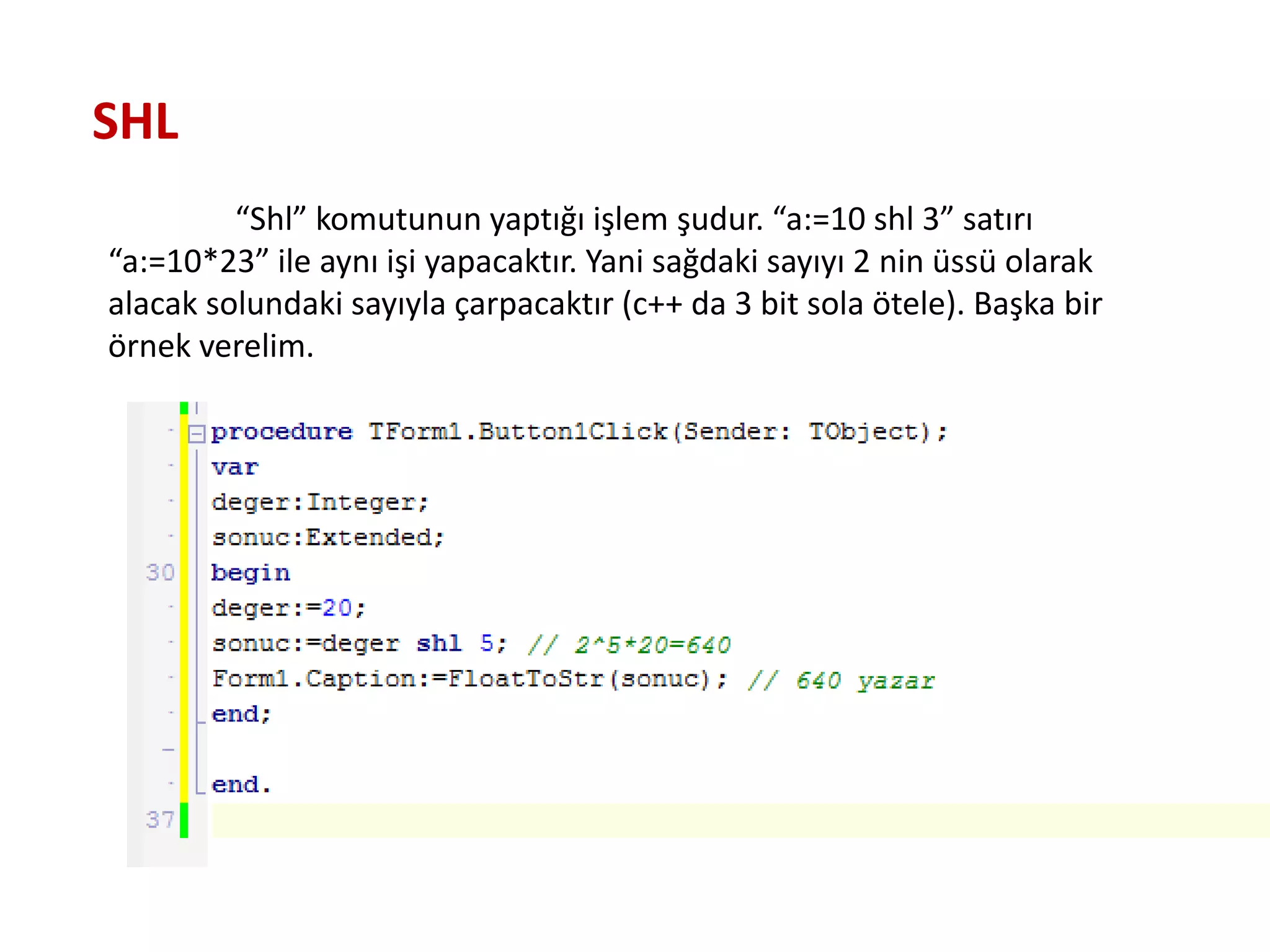 “Shl” komutunun yaptığı işlem şudur. “a:=10 shl 3” satırı
“a:=10*23” ile aynı işi yapacaktır. Yani sağdaki sayıyı 2 nin üssü olarak
alacak solundaki sayıyla çarpacaktır (c++ da 3 bit sola ötele). Başka bir
örnek verelim.
SHL
 